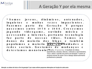 A Geração Y por ela mesma “ Somos jovens, dinâmicos, antenados, inquietos e muitas vezes impacientes. Fazemos parte da Geração Y porque nascemos entre 1978 e 1988. Crescemos jogando videogame, ouvindo música e acessando a internet, portanto tecnologia faz parte de nossas vidas. Somos os donos da maioria dos blogs e também populamos a maioria das comunidades e redes sociais. Gostamos de mudanças e detestamos monotonia.” Guilherme Tossulino Blog Minha Carreira O  Minha Carreira  é resultado de idéias, experiências, estudos, leituras, vivências e aprendizados. Traz o olhar e opinião de jovens da Geração Y sobre os diversos temas de quem vive e deseja desenvolvimento profissional e pessoal. Atenção: as datas de início e fim da geração Y por vezes sofrem pequenas alterações em função de cada autor. 