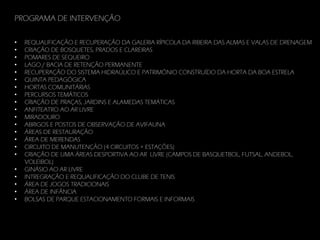 PROGRAMA DE INTERVENÇÃO
•
•
•
•
•
•
•
•
•
•
•
•
•
•
•
•
•
•
•
•
•

REQUALIFICAÇÃO E RECUPERAÇÃO DA GALERIA RÍPICOLA DA RIBEIRA DAS ALMAS E VALAS DE DRENAGEM
CRIAÇÃO DE BOSQUETES, PRADOS E CLAREIRAS
POMARES DE SEQUEIRO
LAGO / BACIA DE RETENÇÃO PERMANENTE
RECUPERAÇÃO DO SISTEMA HIDRAÚLICO E PATRIMÓNIO CONSTRUÍDO DA HORTA DA BOA ESTRELA
QUINTA PEDAGÓGICA
HORTAS COMUNITÁRIAS
PERCURSOS TEMÁTICOS
CRIAÇÃO DE PRAÇAS, JARDINS E ALAMEDAS TEMÁTICAS
ANFITEATRO AO AR LIVRE
MIRADOURO
ABRIGOS E POSTOS DE OBSERVAÇÃO DE AVIFAUNA
ÁREAS DE RESTAURAÇÃO
ÁREA DE MERENDAS
CIRCUITO DE MANUTENÇÃO (4 CIRCUITOS + ESTAÇÕES)
CRIAÇÃO DE UMA ÁREAS DESPORTIVA AO AR LIVRE (CAMPOS DE BASQUETBOL, FUTSAL, ANDEBOL,
VOLEIBOL)
GINÁSIO AO AR LIVRE
INTREGRAÇÃO E REQUALIFICAÇÃO DO CLUBE DE TENIS
ÁREA DE JOGOS TRADICIONAIS
ÁREA DE INFÂNCIA
BOLSAS DE PARQUE ESTACIONAMENTO FORMAIS E INFORMAIS

 