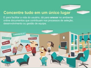 E para facilitar a vida do usuário, dá para anexar no ambiente
online documentos que contribuam nos processos de seleção,
desenvolvimento ou gestão de equipe.
Concentre tudo em um único lugar
 