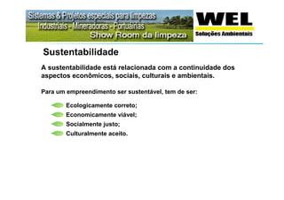 Sustentabilidade
A sustentabilidade está relacionada com a continuidade dos
aspectos econômicos, sociais, culturais e ambientais.

Para um empreendimento ser sustentável, tem de ser:

        Ecologicamente correto;
        Economicamente viável;
        Socialmente justo;
        Culturalmente aceito.
 