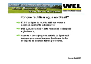 Por que reutilizar água no Brasil?
97,5% da água do mundo está nos mares e
oceanos e portanto indisponível;
Dos 2,5% restantes ¾ está retida nos icebergues
e glaciares e,
Apenas ¼ desta pequena parcela da água está
apta para consumo humano desde que tenha
escapado às diversas fontes poluidoras.




                                            Fonte: SABESP
 