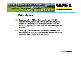 Prioridades
Segundo a lei 9.433 de 8 de janeiro de 1997 DA
POLÍTICA NACIONAL DE RECURSOS HÍDRICOS a
prioridade dos recursos hídricos em situação de
escassez é para consumo humano e dessecação de
animais,
Cabe ao consumidor não residencial procurar sua
auto-suficiência através da redução do consumo, da
captação e principalmente do reuso.




                                                Fonte: SABESP
 