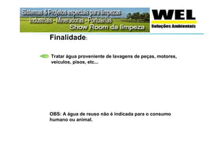 Finalidade:

Tratar água proveniente de lavagens de peças, motores,
veículos, pisos, etc...




OBS: A água de reuso não é indicada para o consumo
humano ou animal.
 