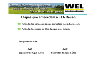 Etapas que antecedem a ETA Reuso:

   Retirada dos sólidos da água a ser tratada (areia, barro, etc).

   Retirada do excesso de óleo da água a ser tratada.




Equipamentos Alfa:


         SAA                                   SAO
Separador de Água e Areia         Separador de Água e Óleo
 
