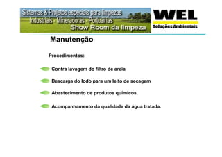 Manutenção:

Procedimentos:

 Contra lavagem do filtro de areia

 Descarga do lodo para um leito de secagem

 Abastecimento de produtos químicos.

 Acompanhamento da qualidade da água tratada.
 