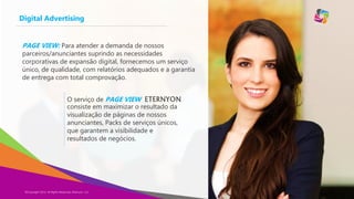 Digital Advertising
PAGE VIEW: Para atender a demanda de nossos

parceiros/anunciantes suprindo as necessidades
corporativas de expansão digital, fornecemos um serviço
único, de qualidade, com relatórios adequados e a garantia
de entrega com total comprovação.
O serviço de PAGE VIEW ETERNYON
consiste em maximizar o resultado da
visualização de páginas de nossos
anunciantes, Packs de serviços únicos,
que garantem a visibilidade e
resultados de negócios.

©Copyright 2014,
Copyright Eternyon LLC, 2014 All Rights Reserved, Eternyon, LLC

 