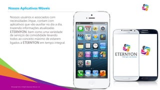 Eternyon
Nossos Aplicativos Móveis
Copyright Eternyon LLC, 2014
Nossos usuários e associados com
necessidades ímpar, contam com
aplicativos que vão auxiliar no dia a dia,
trazendo informações atualizadas
ETERNYON, bem como uma variedade
de serviços de comodidade levando
todos ao conceito máximo de estarem
ligados à ETERNYON em tempo integral.
©Copyright 2014, All Rights Reserved, Eternyon, LLC
 