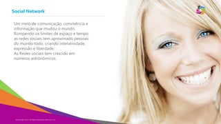Social Network
Copyright Eternyon LLC, 2014©Copyright 2014, All Rights Reserved, Eternyon, LLC
Um meio de comunicação, convivência e
informação que mudou o mundo.
Rompendo os limites de espaço e tempo
as redes sociais tem aproximado pessoas
do mundo todo, criando interatividade,
expressão e liberdade.
As Redes sociais tem crescido em
números astronômicos.
 