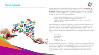 Social Network
Copyright Eternyon LLC, 2014
Em fevereiro deste ano, a população mundial estava cerca de 6,997 bilhões de
pessoas. Em dezembro do ano passado foi calculado que pelo menos 1,2 bilhão
de pessoas, usava algum site de rede social pelo menos uma vez ao mês. Essa
expansão representou 23,1% sobre o volume de 2010. E, o crescimento é contínuo
na casa dos dois dígitos conforme o eMarketer:
• No ano de 2012 a expansão deve ser de 19,2% sobre 2011;
• No ano de 2013 as redes sociais devem crescer 16%;
• No ano de 2014 o aumento será de 11,6% e, assim, atrairão 1,854
bilhão de pessoas;
No mundo inteiro, a região que tem o maior número de usuários cadastrados em
redes sociais é a Ásia Pacífico, com 615 milhões de pessoas que acessam os sites
pelo menos uma vez ao mês. Metade desse contingente está na China, país no
qual os usuários são, praticamente, o dobro dos usuários dos EUA.
Confira abaixo os percentuais da população no total dos países que usam as redes
sociais:
• Brasil: 87,6
• Indonésia: 87,5%
• EUA: 49,9%
• Canadá: 49,3%
• Coréia do Sul: 46,6%
Na maior rede social do mundo o Facebook, o primeiro bilhão deverá acontecer ao
final de 2013. Já em 2014 deverá chegar a 1,143 bilhão. No entanto, o crescimento
anual da maior rede social do mundo está em decréscimo: de 2010 para 2011, a
expansão foi de 44%; para este ano sobre 2011, o crescimento deverá ser de
27,4%. No ano que vem, o crescimento esperado é de 19,9% e, para 2014, de
13,9%.
©Copyright 2014, All Rights Reserved, Eternyon, LLC
 