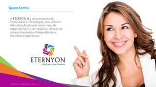 Quem Somos
Copyright Eternyon LLC, 2014
A ETERNYON é uma empresa de
Publicidade e Tecnologias, que utiliza o
Marketing Multinível como meio de
expansão Global de negócios, através de
nossos Associados Independentes e
Parceiros Corporativos.
©Copyright 2014, All Rights Reserved, Eternyon, LLC
 