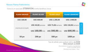 Copyright Eternyon LLC, 2014
Nossos Planos Publicitários
PLANO BRONZE PLANO SILVER PLANO GOLD PLANO DIAMOND
US$ 100,00 US$ 600,00 US$ 1.200,00 US$ 2.400,00
CONSTRUÇÃO DE EQUIPE
US$ 40,00/semana US$ 75,00/semana US$ 150,00/semana
US$ 160,00/mês US$ 300,00/mês US$ 600,00/mês
50 pv 200 pv 500 pv 1000 pv
Taxa de adesão para qualquer plano: US$ 20.00
Ativo mensal: US$ 30.00
Torne-se um associado ETERNYON e tenha benefícios únicos.
[Para recebimento dos ganhos o associado deve
cumprir as atividades diárias.]
Bônusatividades
Renovação anual: Adesão + Plano
©Copyright 2014, All Rights Reserved, Eternyon, LLC
 