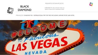 BLACK
DIAMOND
REQUISITOS DE QUALIFICAÇÃO
3.000.000 PVs de volume total na
perna menor em qualquer data
PREMIAÇÃO: DIAMOND PIN + INTERNATIONAL TRIP FOR TWO INCLUDING AIRFARE TICKET AND HOTEL
VEGAS
©Copyright 2014, All Rights Reserved, Eternyon, LLC
 