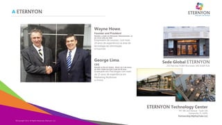 A ETERNYON
Copyright Eternyon LLC, 2014
Wayne Howe.
Founder and President
Nascido e criado em Worcester, Massachusetts, no
dia 10 de Julho de 1960.
Empresário de sucesso, com mais
20 anos de experiência na área de
tecnologia da informação.
[à Esquerda]
©Copyright 2014, All Rights Reserved, Eternyon, LLC
Sede Global ETERNYON
255 Park Ave #1000 Worcester, MA 01609 EUA
.
George Lima.
CEO
Nascido no Rio de Janeiro , Brasil, em 5 de março
de 1954, reside nos EUA à mais de 30 anos.
Graduado em Psicologia com mais
de 15 anos de experiência em
Marketing Multinível.
[à Direita]
ETERNYON Technology Center
747 SW 2nd Avenue - Suite 316
Gainesville, FL 32601
Partnership MyPayTube LLC
 