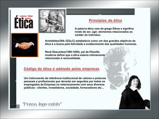 Aristóteles(384–322a.C) estabelecia como um dos grandes objetivos da ética é a busca pela felicidade e enaltecimento das qualidades humanas. René Descartes(1596-1650), pai da filosofia moderna define que a ética estaria intimamente relacionado à racionalidade.  A palavra ética vem do grego Ethos e significa modo de ser, agir, elementos relacionados ao caráter do indivíduo. Um instrumento de referência institucional de valores e posturas pessoais e profissionais que deverão ser seguidos por todos os empregados da Empresa no relacionamento com seus diversos públicos - clientes, investidores, sociedade, fornecedores etc...  