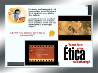 Em tempos atuais sabemos da real importância do uso do Marketing, a fim de atingirmos nosso público alvo:  o cliente .  Apresentando o nosso produto de forma respeitosa, com qualidade, dando suporte ao cliente, pois tudo isso faz parte do marketing da empresa. 