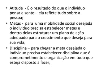 Para se ter sucesso e conseguir ascensão na pirâmide social  é preciso muito mais que formação profissional.É NECESSÁRIO:> Estabelecer Metas, > Ter disciplina;> Vontade, criatividade , curiosidade, garra;> Ter vontade de mudar e o desejo de vencer;> e ter sorte, que nunca é demais. 