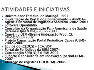 ATIVIDADES E INICIATIVASUniversidade Estadual de Maringá-1997-Implantação do Portal do Conhecimento – ANVISA- Agência Nacional de Vigilância Sanitária-2002-2003Software OpenbiblioConsultor da Organização Pan-Americana de Saúde (Bireme/Opas/Oms)-2002-2003Convênio UEM-Bireme (indexação Prod. Ci. Saúde)2000-2007Projeto Capacitação Portal Periódicos Capes (UEM)-2002-2006Equipe do (CEDUS) – ECA/USPPortal de Periódicos da UEM 2007-Capacitação SEER/OJS (UEM) 2007-Suporte e consultoria em indexação (periód.UEM)-2007-Ativação de registros DOI (UEM)-2008-