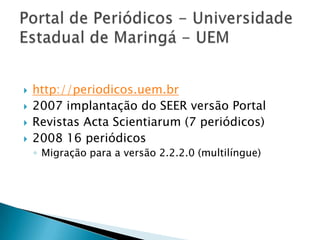 Portal de Periódicos - Universidade Estadual de Maringá - UEMhttp://periodicos.uem.br2007 implantação do SEER versão PortalRevistas Acta Scientiarum (7 periódicos)2008 16 periódicosMigração para a versão 2.2.2.0 (multilíngue)
