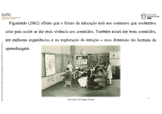 Figueiredo (2002) afirma que o futuro da educação está nos contextos que soubermos 
criar para assim se dar mais vivência aos conteúdos. Também estará em bons conteúdos, 
em melhores experiências e na exploração da emoção – essa dimensão tão humana da 
aprendizagem. 
http://latitude-0.com/2013/10/08/a-educacao-de-um-geografo-carl-sauer/8407691335_c6b2b89b61_z/ 
10 
João€Leal€|€Luís€Borges€Gouveia 
 