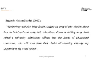 Segundo Nathan Harden (2013): 
“Technology will also bring future students an array of new choices about 
how to build and customize their educations. Power is shifting away from 
selective university admissions officers into the hands of educational 
consumers, who will soon have their choice of attending virtually any 
university in the world online”. 
13 
João€Leal€|€Luís€Borges€Gouveia 
 