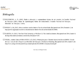Bibliografia 
FIGUEIREDO,€€A.€€D.€€(2002).€€Redes€€e€€educação:€€a€€surpreendente€€riqueza€€de€€um€€conceito,€€in€Conselho€€Nacional€€ 
de€€Educação€€(2002),€€Redes€€de€€Aprendizagem,€€Redes€€de€Conhecimento,€€Conselho€€Nacional€€de€€Educação,€€ 
Ministério€€da€€Educação,€€Lisboa.€ 
FONSECA,€M.€(2013).€Moocs mudam€o€ensino€dentro€e€fora€da€universidade.€Recuperado€em€2014,€Fevereiro€2,€de€ 
http://porvir.org/porpessoas/moocs-mudam-ensino-dentro-fora-da-universidade/20130404.€€ 
HARDEN,€N.€(2013).€The€End€of€the€University€as€We€Know€It,€The€American€Interest.€Recuperado€em€2014,€Janeiro€5,€ 
de€http://the-american-interest.com/article.cfm?piece=1352 
VIEIRA,€Andreia€Teles€e€FERNANDES,€Luís€(2013).€Orientações€para€o€Desenho€Instrucional de€um€MOOC:€Estudo€ 
de€Caso.€Actas do€III€Colóquio€Luso-Brasileiro€de€Educação€a€Distância€e€Elearning.€Recuperado€em€2014,€Janeiro€4,€de€ 
http://www.artigos.livrorea.net.br/wp-content/uploads/2012/05/REA-inuzuka-duarte.pdf 
14 
João€Leal€|€Luís€Borges€Gouveia 
