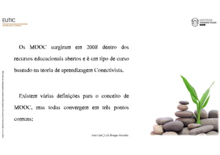 Os MOOC surgiram em 2008 dentro dos 
recursos educacionais abertos e é um tipo de curso 
baseado na teoria de aprendizagem Conectivista. 
Existem várias definições para o conceito de 
MOOC, mas todas convergem em três pontos 
comuns: 
http://www.plantasonya.com.br/wp-content/img/aumente-o-rendimento-da-terra.jpg 
2 
João€Leal€|€Luís€Borges€Gouveia 
 