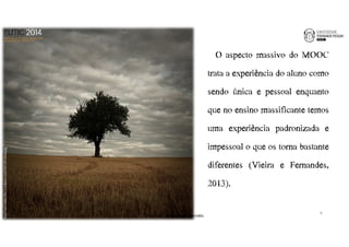 O aspecto massivo do MOOC 
trata a experiência do aluno como 
sendo única e pessoal enquanto 
que no ensino massificante temos 
uma experiência padronizada e 
impessoal o que os torna bastante 
diferentes (Vieira e Fernandes, 
2013). 
http://seasweetie.files.wordpress.com/2011/01/alone.jpg 
6 
João€Leal€|€Luís€Borges€Gouveia 
 