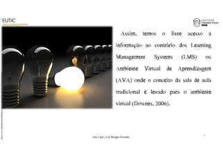 Assim, temos o livre acesso à 
informação ao contrário dos Learning 
Management Systems (LMS) ou 
Ambiente Virtual de Aprendizagem 
(AVA) onde o conceito da sala de aula 
tradicional é levado para o ambiente 
virtual (Downes, 2006). 
http://www.implantandomarketing.com/wp-content/uploads/2012/05/Identidade.jpg 
8 
João€Leal€|€Luís€Borges€Gouveia 
 