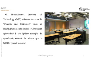 O Massachusetts Institute of 
Technology (MIT) ofereceu o curso de 
“Circuits and Eletronics” onde se 
inscreveram 155 mil alunos (7.200 foram 
aprovados) é um óptimo exemplo da 
quantidade enorme de alunos que o 
MOOC poderá alcançar. 
http://mit-amps.mit.edu/services/distance/technology.html 
9 
João€Leal€|€Luís€Borges€Gouveia 
 