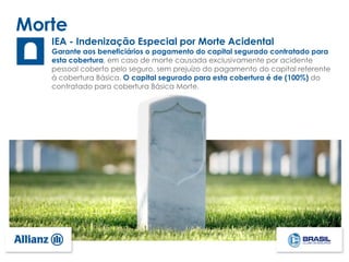 Morte
IEA - Indenização Especial por Morte Acidental
Garante aos beneficiários o pagamento do capital segurado contratado para
esta cobertura, em caso de morte causada exclusivamente por acidente
pessoal coberto pelo seguro, sem prejuízo do pagamento do capital referente
à cobertura Básica. O capital segurado para esta cobertura é de (100%) do
contratado para cobertura Básica Morte.
 