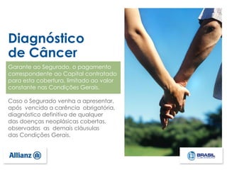 Diagnóstico
de Câncer
Garante ao Segurado, o pagamento
correspondente ao Capital contratado
para esta cobertura, limitado ao valor
constante nas Condições Gerais.
Caso o Segurado venha a apresentar,
após vencida a carência obrigatória,
diagnóstico definitivo de qualquer
das doenças neoplásicas cobertas,
observadas as demais cláusulas
das Condições Gerais.
 