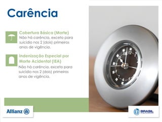 Carência
Cobertura Básica (Morte)
Não há carência, exceto para
suicídio nos 2 (dois) primeiros
anos de vigência.
Indenização Especial por
Morte Acidental (IEA)
Não há carência, exceto para
suicídio nos 2 (dois) primeiros
anos de vigência.
 