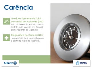 Carência
Invalidez Permanente Total
ou Parcial por Acidente (IPA)
Não há carência, exceto para a
tentativa de suicídio nos 2 (dois)
primeiros anos de vigência.
Diagnóstico de Câncer (DC)
Há carência de 4 (quatro) meses
a partir do início de vigência.
 