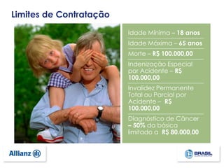 Idade Mínima – 18 anos
Idade Máxima – 65 anos
Morte – R$ 100.000,00
Indenização Especial
por Acidente – R$
100.000,00
Invalidez Permanente
Total ou Parcial por
Acidente – R$
100.000,00
Diagnóstico de Câncer
– 50% da básica
limitado a R$ 80.000,00
Limites de Contratação
 