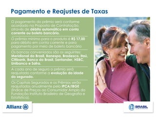 O pagamento do prêmio será conforme
acordado na Proposta de Contratação,
através de débito automático em conta
corrente ou boleto bancário.
O prêmio mínimo para o produto é R$ 17,00
para débito em conta corrente e para
pagamento por meio de boleto bancário
Os bancos conveniados são os seguintes:
Meridional do Brasil, Banespa, Bradesco, Itaú,
Citibank, Banco do Brasil, Santander, HSBC,
Unibanco e Safra.
A cada ano de seguro o prêmio será
reajustado conforme a evolução da idade
do segurado.
Os Capitais Segurados e os Prêmios serão
reajustados anualmente pelo IPCA/IBGE
(Índice de Preços ao Consumidor Amplo da
Fundação Instituto Brasileiro de Geografia e
Estatística).
Pagamento e Reajustes de Taxas
 