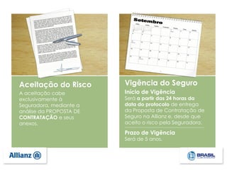 A aceitação cabe
exclusivamente à
Seguradora, mediante a
análise da PROPOSTA DE
CONTRATAÇÃO e seus
anexos.
Vigência do Seguro
Início de Vigência
Será a partir das 24 horas da
data do protocolo de entrega
da Proposta de Contratação de
Seguro na Allianz e, desde que
aceito o risco pela Seguradora.
Aceitação do Risco
Prazo de Vigência
Será de 5 anos.
 