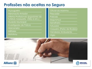 Profissões não aceitas no Seguro
Açougueiro
Aeronauta Amador
Atletas Profissionais (jogadores de
futebol, basquete, vôley e etc.)
Guarda Municipal
Investigador de Polícia
Marceneiro
Militares
Motoboy
Oficial da Marinha
Pescador
Policiais
Segurança
Serralheiro
Tatuador
Vaqueiro (Peão de Rodeio)
Vendedor Ambulante
Vigia
 