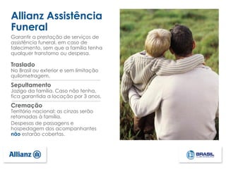 Garantir a prestação de serviços de
assistência funeral, em caso de
falecimento, sem que a família tenha
qualquer transtorno ou despesa.
Traslado
No Brasil ou exterior e sem limitação
quilometragem.
Sepultamento
Jazigo da família. Caso não tenha,
fica garantida a locação por 3 anos.
Cremação
Território nacional: as cinzas serão
retornadas à família.
Allianz Assistência
Funeral
Despesas de passagens e
hospedagem dos acompanhantes
não estarão cobertas.
 