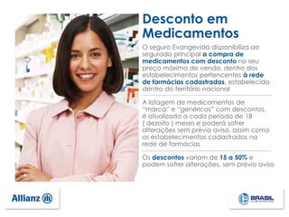 O seguro Evangevida disponibiliza ao
segurado principal a compra de
medicamentos com desconto no seu
preço máximo de venda, dentro dos
estabelecimentos pertencentes à rede
de farmácias cadastradas, estabelecida
dentro do território nacional
A listagem de medicamentos de
“marca” e “genéricos” com descontos,
é atualizada a cada período de 18
( dezoito ) meses e poderá sofrer
alterações sem prévio aviso, assim como
os estabelecimentos cadastrados na
rede de farmácias
Os descontos variam de 15 a 50% e
podem sofrer alterações, sem prévio aviso
Desconto em
Medicamentos
 