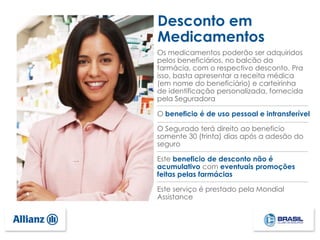 Os medicamentos poderão ser adquiridos
pelos beneficiários, no balcão da
farmácia, com o respectivo desconto. Pra
isso, basta apresentar a receita médica
(em nome do beneficiário) e carteirinha
de identificação personalizada, fornecida
pela Seguradora
O beneficio é de uso pessoal e intransferível
O Segurado terá direito ao beneficio
somente 30 (trinta) dias após a adesão do
seguro
Este beneficio de desconto não é
acumulativo com eventuais promoções
feitas pelas farmácias
Este serviço é prestado pela Mondial
Assistance
Desconto em
Medicamentos
 