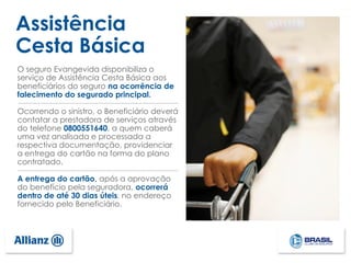 Assistência
Cesta Básica
O seguro Evangevida disponibiliza o
serviço de Assistência Cesta Básica aos
beneficiários do seguro na ocorrência de
falecimento do segurado principal.
Ocorrendo o sinistro, o Beneficiário deverá
contatar a prestadora de serviços através
do telefone 0800551640, a quem caberá
uma vez analisada e processada a
respectiva documentação, providenciar
a entrega do cartão na forma do plano
contratado.
A entrega do cartão, após a aprovação
do benefício pela seguradora, ocorrerá
dentro de até 30 dias úteis, no endereço
fornecido pelo Beneficiário.
 