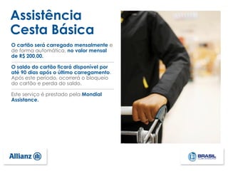 Assistência
Cesta Básica
O cartão será carregado mensalmente e
de forma automática, no valor mensal
de R$ 200,00.
O saldo do cartão ficará disponível por
até 90 dias após o último carregamento.
Após este período, ocorrerá o bloqueio
do cartão e perda do saldo.
Este serviço é prestado pela Mondial
Assistance.
 
