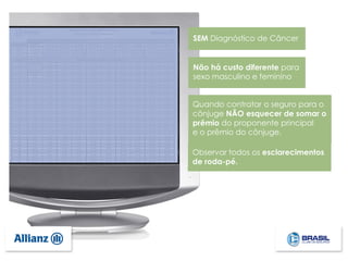 SEM Diagnóstico de Câncer
Não há custo diferente para
sexo masculino e feminino
Quando contratar o seguro para o
cônjuge NÃO esquecer de somar o
prêmio do proponente principal
e o prêmio do cônjuge.
Observar todos os esclarecimentos
de roda-pé.
 