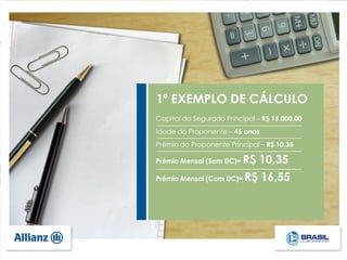 1º EXEMPLO DE CÁLCULO
Capital do Segurado Principal – R$ 15.000,00
Idade do Proponente – 45 anos
Prêmio do Proponente Principal – R$ 10,35
Prêmio Mensal (Sem DC)= R$ 10,35
Prêmio Mensal (Com DC)= R$ 16,55
 