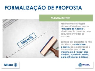 FORMALIZAÇÃO DE PROPOSTA
Preenchimento integral
do formulário denominado
“Proposta de Adesão”,
devidamente assinado pelo
segurado em todos os
campos.
Entrega das propostas na Filial
da Allianz, o mais breve
possível, após a digitação e
transmissão, pois há no
máximo em 5 (cinco) dias
corridos, a partir da venda,
para entregá-las à Allianz.
MANUALMENTE
 