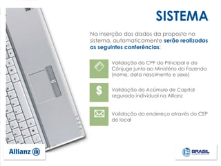 SISTEMA
Validação do Acúmulo de Capital
segurado individual na Allianz
Validação do CPF do Principal e do
Cônjuge junto ao Ministério da Fazenda
(nome, data nascimento e sexo)
Validação do endereço através do CEP
do local
Na inserção dos dados da proposta no
sistema, automaticamente serão realizadas
as seguintes conferências:
 