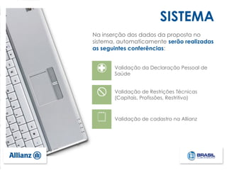 Validação de cadastro na Allianz
Validação da Declaração Pessoal de
Saúde
Validação de Restrições Técnicas
(Capitais, Profissões, Restritivo)
Na inserção dos dados da proposta no
sistema, automaticamente serão realizadas
as seguintes conferências:
SISTEMA
 
