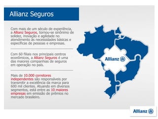 Com mais de um século de experiência,
a Allianz Seguros, tornou-se sinônimo de
solidez, inovação e agilidade no
atendimento às necessidades básicas e
específicas de pessoas e empresas.
Com 60 filiais nos principais centros
econômicos, a Allianz Seguros é uma
das maiores companhias de seguros
em operação no país.
Mais de 10.000 corretores
independentes são responsáveis por
transmitir a excelência da marca para
600 mil clientes. Atuando em diversos
segmentos, está entre as 10 maiores
empresas em emissão de prêmios no
mercado brasileiro.
Allianz Seguros
 