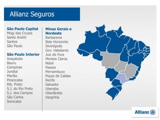 São Paulo Capital
Mogi das Cruzes
Santo André
Santos
São Paulo
São Paulo Interior
Araçatuba
Bauru
Campinas
Jundiaí
Marília
Piracicaba
Rib. Preto
S.J. do Rio Preto
S.J. dos Campos
São Carlos
Sorocaba
Allianz Seguros
Minas Gerais e
Nordeste
Barbacena
Belo Horizonte
Divinópolis
Gov. Valadares
Juiz de Fora
Montes Claros
Natal
Passos
Pernambuco
Poços de Caldas
Recife
Salvador
Uberaba
Uberlândia
Varginha
 