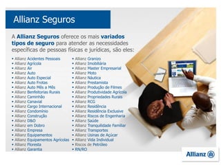 A Allianz Seguros oferece os mais variados
tipos de seguro para atender as necessidades
específicas de pessoas físicas e jurídicas, são eles:
 Allianz Acidentes Pessoais
 Allianz Agrícola
 Allianz Air
 Allianz Auto
 Allianz Auto Especial
 Allianz Auto Frotas
 Allianz Auto Mês a Mês
 Allianz Benfeitorias Rurais
 Allianz Caminhão
 Allianz Canavial
 Allianz Cargo Internacional
 Allianz Condomínio
 Allianz Construção
 Allianz D&O
 Allianz em Dobro
 Allianz Empresa
 Allianz Equipamentos
 Allianz Equipamentos Agrícolas
 Allianz Floresta
 Allianz Garantia
Allianz Seguros
 Allianz Granizo
 Allianz Imobiliária
 Allianz Master Empresarial
 Allianz Moto
 Allianz Náutica
 Allianz Prestamista
 Allianz Produção de Filmes
 Allianz Produtividade Agrícola
 Allianz Propriedades Rurais
 Allianz RCG
 Allianz Residência
 Allianz Residência Exclusive
 Allianz Riscos de Engenharia
 Allianz Saúde
 Allianz Tranquilidade Familiar
 Allianz Transportes
 Allianz Usinas de Açúcar
 Allianz Vida Individual
 Riscos de Petróleo
 RN/RO
 